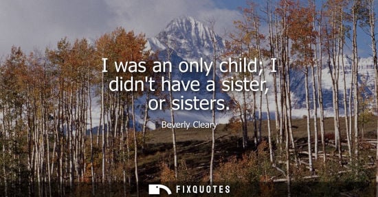 Small: I was an only child I didnt have a sister, or sisters
