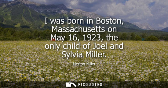 Small: I was born in Boston, Massachusetts on May 16, 1923, the only child of Joel and Sylvia Miller - Merton Miller