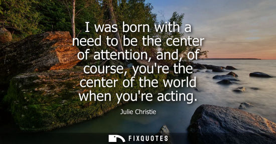 Small: Julie Christie: I was born with a need to be the center of attention, and, of course, youre the center of the 