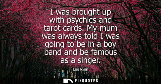 Small: I was brought up with psychics and tarot cards. My mum was always told I was going to be in a boy band 