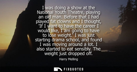 Small: I was doing a show at the National Youth Theatre, playing an old man. Before that I had played fat clow