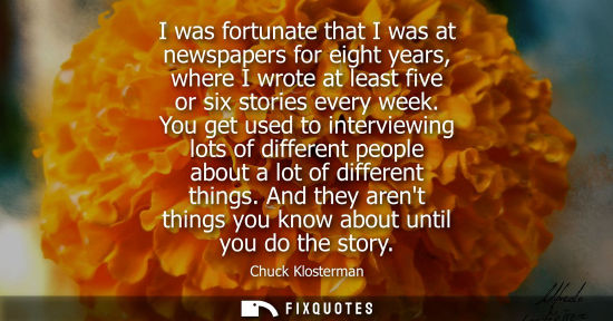 Small: I was fortunate that I was at newspapers for eight years, where I wrote at least five or six stories ev