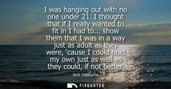 Small: I was hanging out with no one under 21. I thought that if I really wanted to fit in I had to...