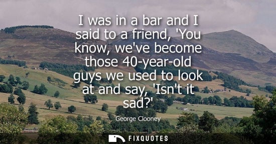 Small: I was in a bar and I said to a friend, You know, weve become those 40-year-old guys we used to look at 