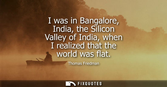 Small: I was in Bangalore, India, the Silicon Valley of India, when I realized that the world was flat