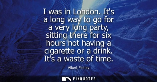 Small: I was in London. Its a long way to go for a very long party, sitting there for six hours not having a cigarett