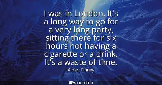 Small: I was in London. Its a long way to go for a very long party, sitting there for six hours not having a cigarett