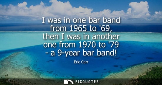 Small: I was in one bar band from 1965 to 69, then I was in another one from 1970 to 79 - a 9-year bar band!