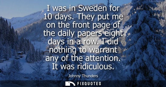 Small: I was in Sweden for 10 days. They put me on the front page of the daily papers eight days in a row. I d
