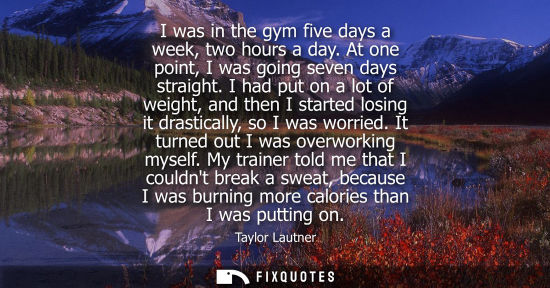 Small: I was in the gym five days a week, two hours a day. At one point, I was going seven days straight.