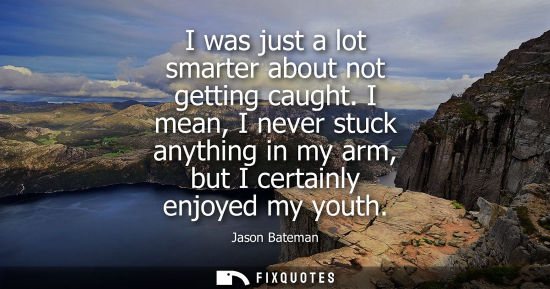 Small: I was just a lot smarter about not getting caught. I mean, I never stuck anything in my arm, but I cert