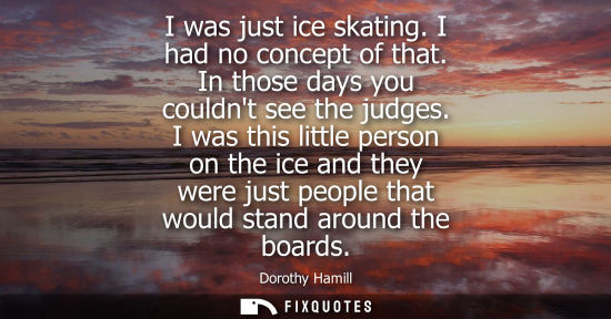 Small: I was just ice skating. I had no concept of that. In those days you couldnt see the judges. I was this 