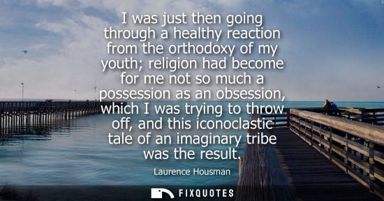 Small: I was just then going through a healthy reaction from the orthodoxy of my youth religion had become for me not