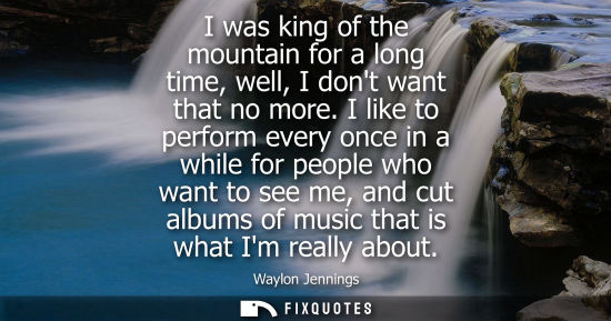 Small: I was king of the mountain for a long time, well, I dont want that no more. I like to perform every onc