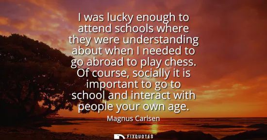 Small: I was lucky enough to attend schools where they were understanding about when I needed to go abroad to play ch