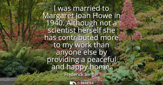 Small: I was married to Margaret Joan Howe in 1940. Although not a scientist herself she has contributed more to my w