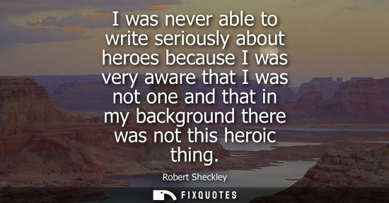 Small: I was never able to write seriously about heroes because I was very aware that I was not one and that i
