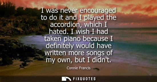 Small: I was never encouraged to do it and I played the accordion, which I hated. I wish I had taken piano bec