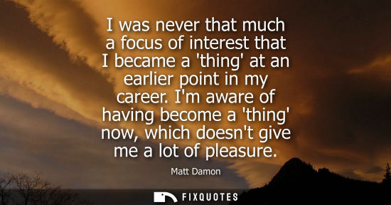 Small: I was never that much a focus of interest that I became a thing at an earlier point in my career.