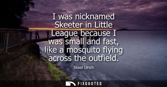 Small: I was nicknamed Skeeter in Little League because I was small and fast, like a mosquito flying across th