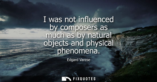Small: I was not influenced by composers as much as by natural objects and physical phenomena