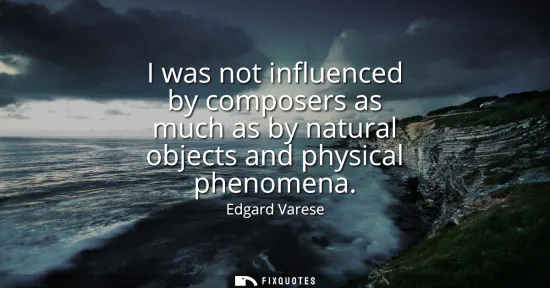 Small: I was not influenced by composers as much as by natural objects and physical phenomena