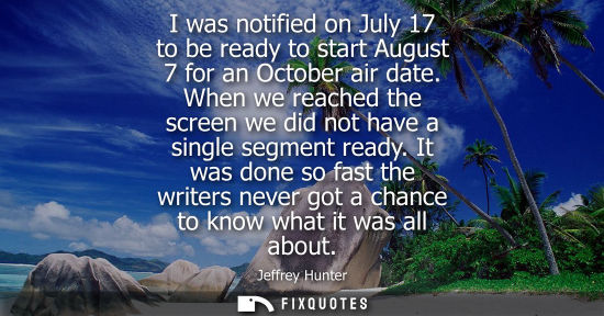 Small: I was notified on July 17 to be ready to start August 7 for an October air date. When we reached the sc