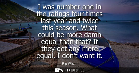 Small: I was number one in the ratings four times last year and twice this season. What could be more damn equ