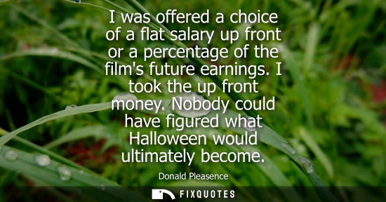 Small: I was offered a choice of a flat salary up front or a percentage of the films future earnings. I took t