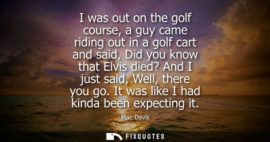 Small: I was out on the golf course, a guy came riding out in a golf cart and said, Did you know that Elvis di