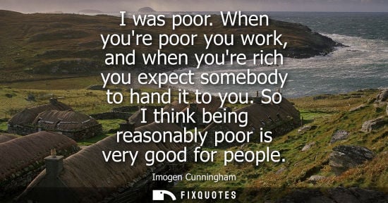Small: I was poor. When youre poor you work, and when youre rich you expect somebody to hand it to you. So I t