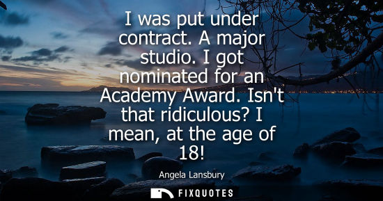 Small: I was put under contract. A major studio. I got nominated for an Academy Award. Isnt that ridiculous? I