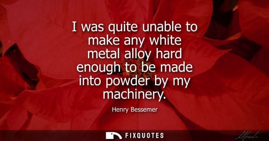 Small: I was quite unable to make any white metal alloy hard enough to be made into powder by my machinery