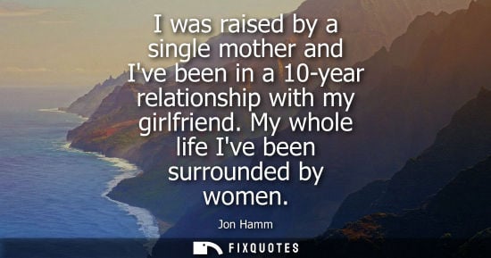 Small: I was raised by a single mother and Ive been in a 10-year relationship with my girlfriend. My whole lif