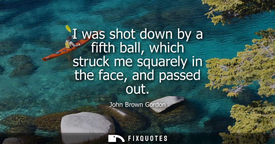 Small: I was shot down by a fifth ball, which struck me squarely in the face, and passed out