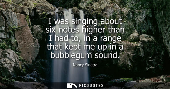 Small: I was singing about six notes higher than I had to, in a range that kept me up in a bubblegum sound