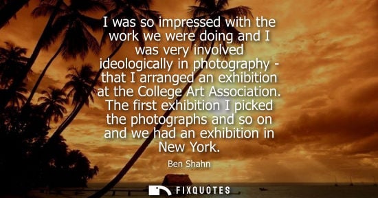 Small: I was so impressed with the work we were doing and I was very involved ideologically in photography - that I a