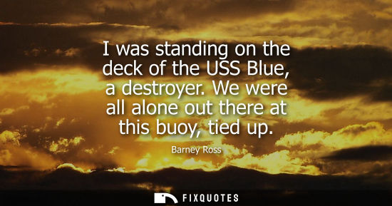 Small: I was standing on the deck of the USS Blue, a destroyer. We were all alone out there at this buoy, tied