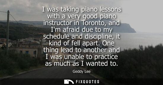 Small: I was taking piano lessons with a very good piano instructor in Toronto, and Im afraid due to my schedu