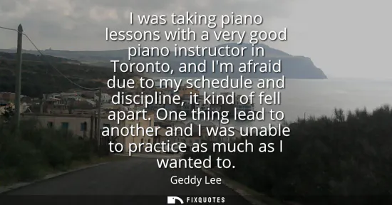 Small: I was taking piano lessons with a very good piano instructor in Toronto, and Im afraid due to my schedule and 