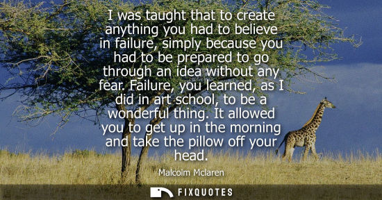 Small: I was taught that to create anything you had to believe in failure, simply because you had to be prepar