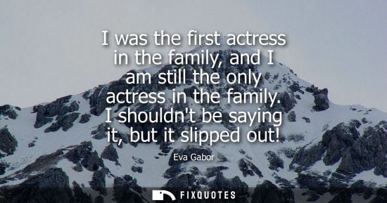 Small: I was the first actress in the family, and I am still the only actress in the family. I shouldnt be saying it,