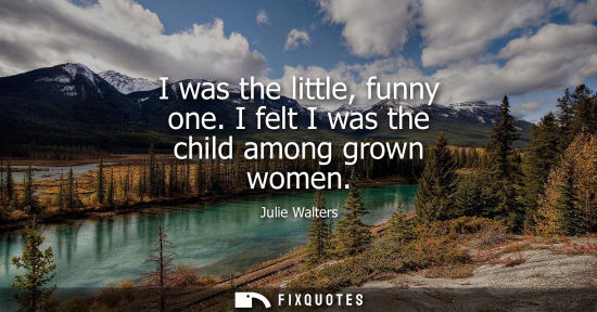 Small: I was the little, funny one. I felt I was the child among grown women
