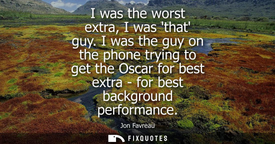 Small: I was the worst extra, I was that guy. I was the guy on the phone trying to get the Oscar for best extr
