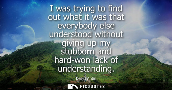Small: I was trying to find out what it was that everybody else understood without giving up my stubborn and h