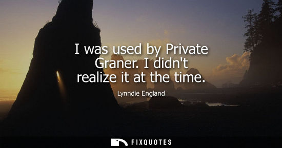 Small: I was used by Private Graner. I didnt realize it at the time