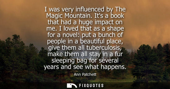 Small: I was very influenced by The Magic Mountain. Its a book that had a huge impact on me. I loved that as a