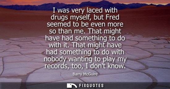 Small: I was very laced with drugs myself, but Fred seemed to be even more so than me. That might have had som