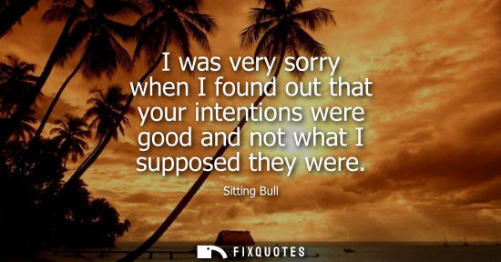 Small: I was very sorry when I found out that your intentions were good and not what I supposed they were