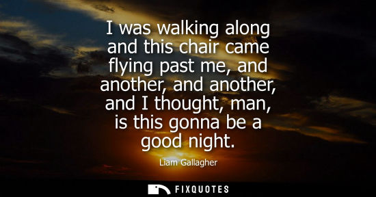Small: I was walking along and this chair came flying past me, and another, and another, and I thought, man, i